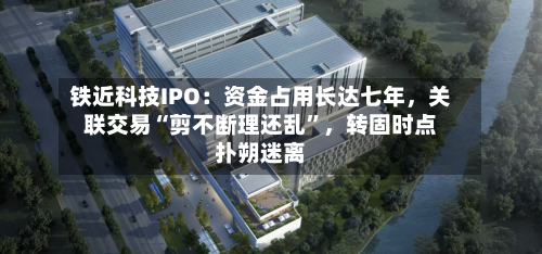 铁近科技IPO：资金占用长达七年，关联交易“剪不断理还乱”，转固时点扑朔迷离