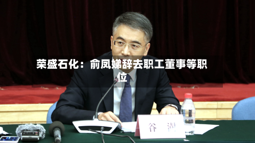 荣盛石化:俞凤娣辞去职工董事等职位-第3张图片