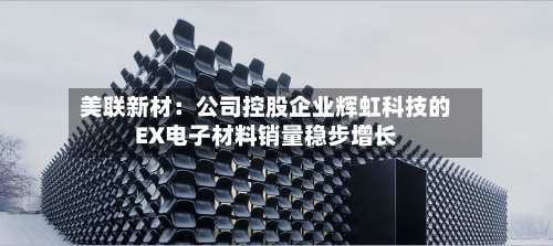 美联新材:公司控股企业辉虹科技的EX电子材料销量稳步增长-第2张图片