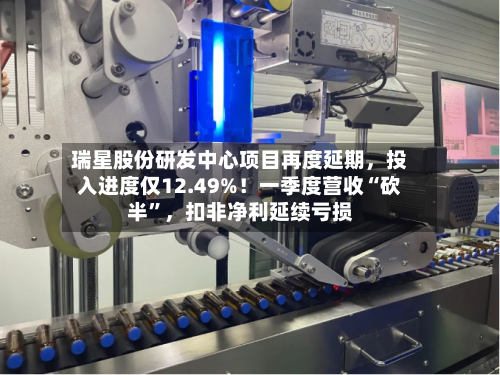 瑞星股份研发中心项目再度延期，投入进度仅12.49%！一季度营收“砍半	”，扣非净利延续亏损-第2张图片