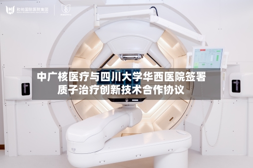 中广核医疗与四川大学华西医院签署质子治疗创新技术合作协议