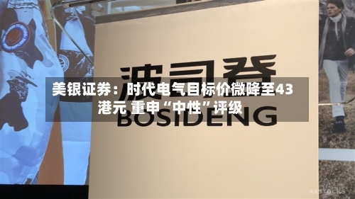 美银证券：时代电气目标价微降至43港元 重申“中性	”评级-第1张图片