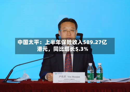中国太平：上半年保险收入589.27亿港元，同比增长5.3%-第2张图片
