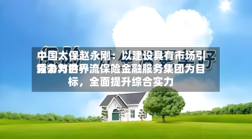 中国太保赵永刚：以建设具有市场引领力与世界竞争力的一流保险金融服务集团为目标，全面提升综合实力-第2张图片
