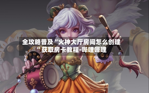 全攻略普及“火神大厅房间怎么创建”获取房卡教程-哔哩哔哩-第3张图片