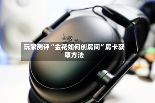玩家测评“金花如何创房间	”房卡获取方法-第2张图片