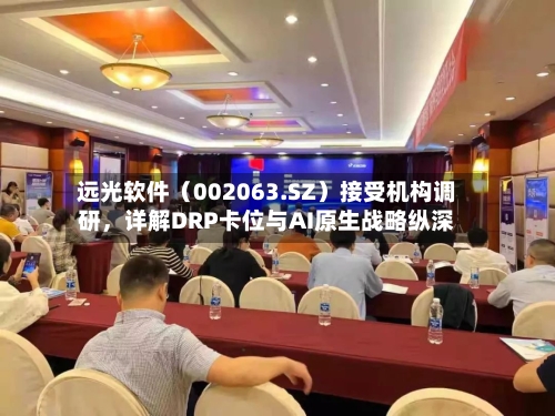 远光软件（002063.SZ）接受机构调研，详解DRP卡位与AI原生战略纵深-第2张图片