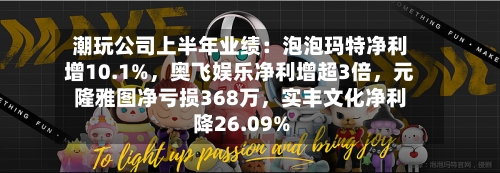 潮玩公司上半年业绩：泡泡玛特净利增10.1%	，奥飞娱乐净利增超3倍，元隆雅图净亏损368万，实丰文化净利降26.09%-第2张图片