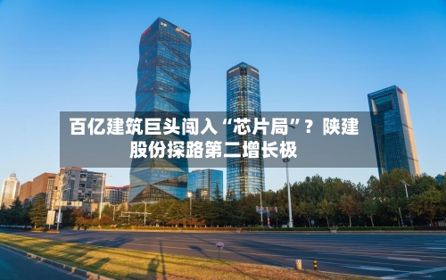 百亿建筑巨头闯入“芯片局”？陕建股份探路第二增长极-第2张图片