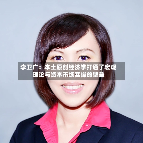 李卫广:本土原创经济学打通了宏观理论与资本市场实操的壁垒-第2张图片
