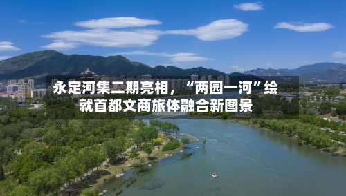 永定河集二期亮相，“两园一河”绘就首都文商旅体融合新图景-第2张图片