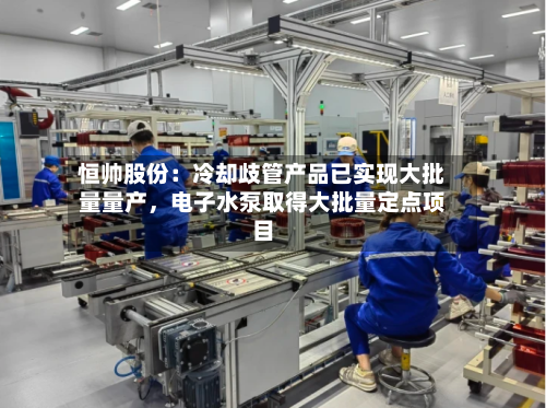 恒帅股份：冷却歧管产品已实现大批量量产，电子水泵取得大批量定点项目-第3张图片