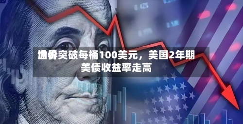 世界油价突破每桶100美元	，美国2年期美债收益率走高-第1张图片