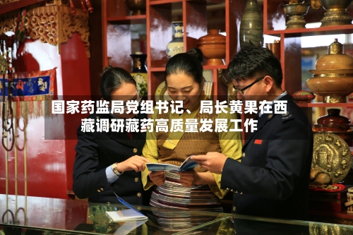 国家药监局党组书记	、局长黄果在西藏调研藏药高质量发展工作-第3张图片