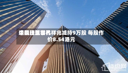 中国建筑世界遭执行董事孔祥兆减持9万股 每股作价8.54港元-第1张图片
