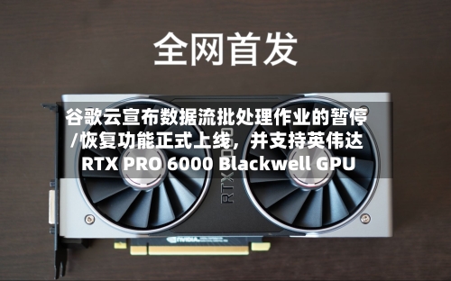 谷歌云宣布数据流批处理作业的暂停/恢复功能正式上线，并支持英伟达RTX PRO 6000 Blackwell GPU-第2张图片