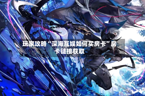 玩家攻略“深海互娱如何买房卡	”房卡链接获取-第2张图片