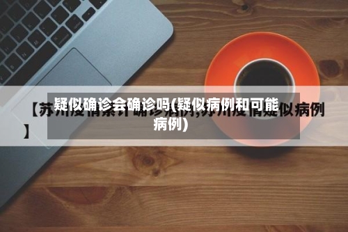 疑似确诊会确诊吗(疑似病例和可能病例)-第2张图片