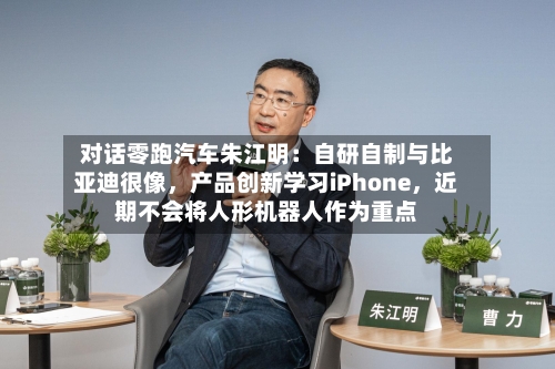 对话零跑汽车朱江明：自研自制与比亚迪很像，产品创新学习iPhone	，近期不会将人形机器人作为重点-第3张图片