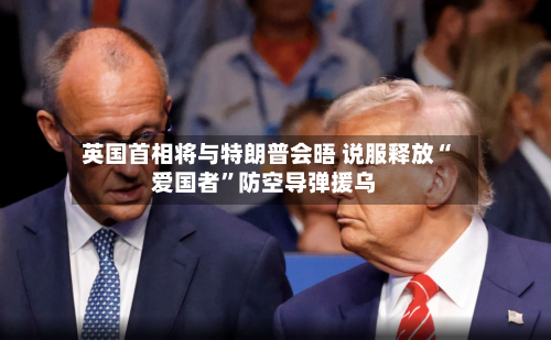 英国首相将与特朗普会晤 说服释放“爱国者”防空导弹援乌-第3张图片