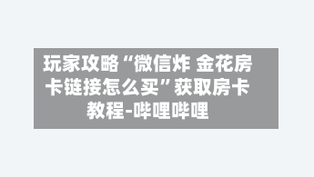 玩家攻略“微信炸 金花房卡链接怎么买”获取房卡教程-哔哩哔哩-第2张图片