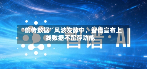 “偷传数据	”风波发酵中，智谱宣布上线数据不留存功能-第1张图片