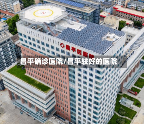 昌平确诊医院/昌平较好的医院