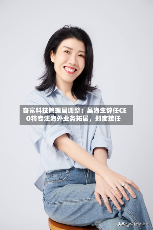 奇富科技管理层调整：吴海生辞任CEO将专注海外业务拓展	，郑彦接任-第2张图片
