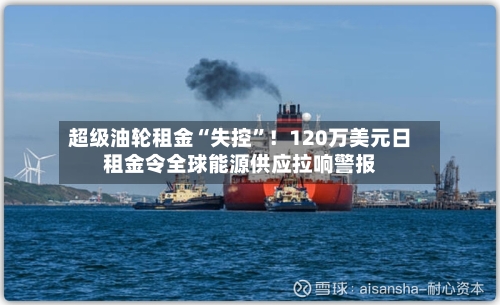 超级油轮租金“失控	”！120万美元日租金令全球能源供应拉响警报-第1张图片