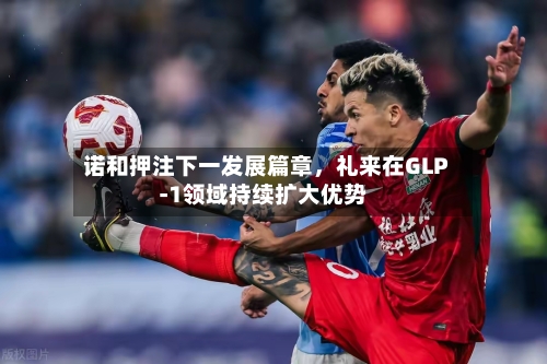 诺和押注下一发展篇章	，礼来在GLP‑1领域持续扩大优势-第3张图片