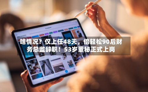 啥情况？仅上任48天	，倍轻松90后财务总监辞职！53岁董秘正式上岗-第2张图片