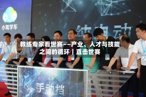教练专家看世赛——产业	、人才与技能之间的循环｜直击世赛-第3张图片