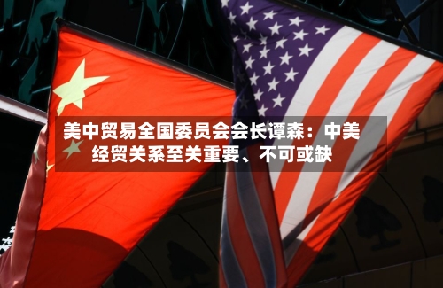 美中贸易全国委员会会长谭森：中美经贸关系至关重要、不可或缺-第2张图片