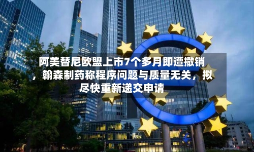 阿美替尼欧盟上市7个多月即遭撤销	，翰森制药称程序问题与质量无关，拟尽快重新递交申请-第2张图片