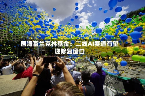 国海富兰克林基金：二线AI赛道有望迎修复窗口