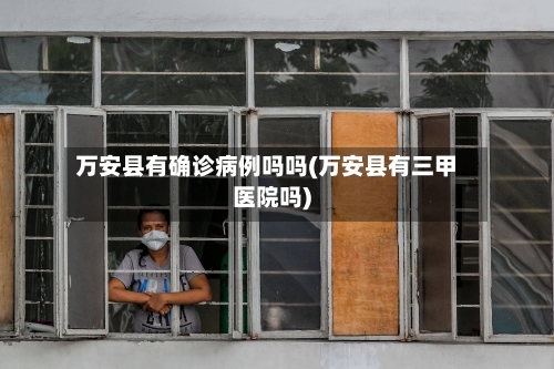 万安县有确诊病例吗吗(万安县有三甲医院吗)-第3张图片