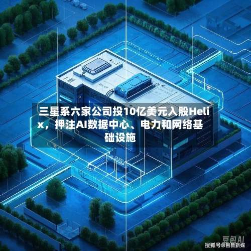 三星系六家公司投10亿美元入股Helix，押注AI数据中心	、电力和网络基础设施-第2张图片