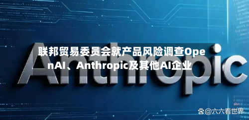 联邦贸易委员会就产品风险调查OpenAI、Anthropic及其他AI企业-第2张图片