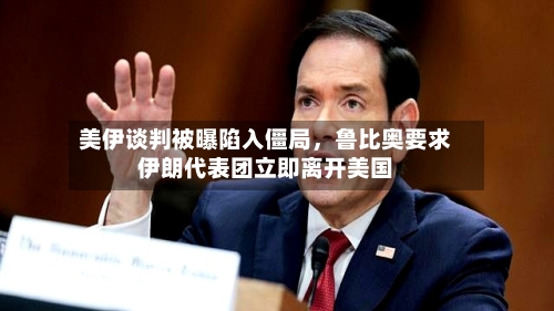 美伊谈判被曝陷入僵局,鲁比奥要求伊朗代表团立即离开美国