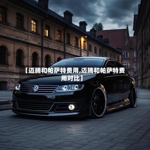 【迈腾和帕萨特费用,迈腾和帕萨特费用对比】