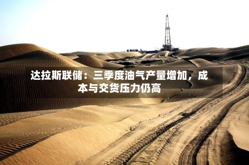 达拉斯联储：三季度油气产量增加，成本与交货压力仍高