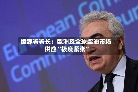 世界能源署署长：欧洲及全球柴油市场供应“极度紧张	”-第3张图片