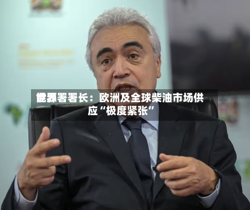 世界能源署署长：欧洲及全球柴油市场供应“极度紧张”-第2张图片