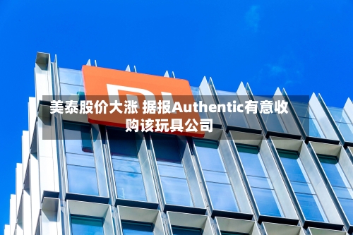 美泰股价大涨 据报Authentic有意收购该玩具公司
