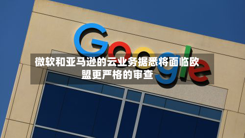 微软和亚马逊的云业务据悉将面临欧盟更严格的审查-第2张图片
