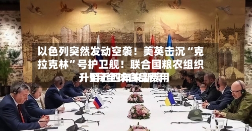 以色列突然发动空袭！美英击沉“克拉克林	”号护卫舰！联合国粮农组织：9月全球食品费用升至近四年来新高-第2张图片