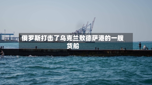 俄罗斯打击了乌克兰敖德萨港的一艘货船-第2张图片
