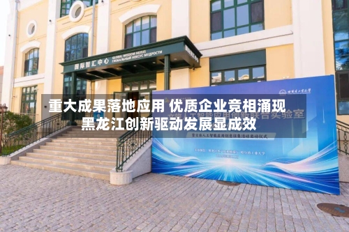 重大成果落地应用 优质企业竞相涌现 黑龙江创新驱动发展显成效