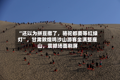 “还以为拼豆撒了	，骆驼都要等红绿灯”，甘肃敦煌鸣沙山游客坐满整座山，震撼场面刷屏-第3张图片