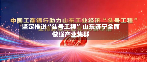 坚定推进“头号工程” 山东济宁全面做强产业集群-第3张图片